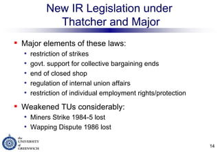 New IR Legislation under  Thatcher and Major Major elements of these laws: restriction of strikes  govt. support for collective bargaining ends end of closed shop regulation of internal union affairs restriction of individual employment rights/protection Weakened TUs considerably: Miners Strike 1984-5 lost Wapping Dispute 1986 lost 