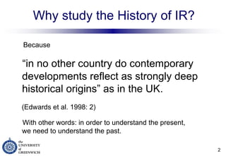 Why study the History of IR? Because “ in no other country do contemporary developments reflect as strongly deep historical origins” as in the UK. (Edwards et al. 1998: 2) With other words: in order to understand the present,  we need to understand the past. 
