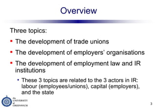 Overview Three topics: The development of trade unions The development of employers’ organisations The development of employment law and IR institutions These 3 topics are related to the 3 actors in IR: labour (employees/unions), capital (employers), and the state 