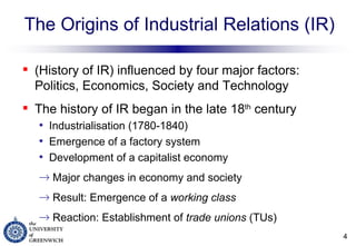 The Origins of Industrial Relations (IR) (History of IR) influenced by four major factors:  Politics, Economics, Society and Technology The history of IR began in the late 18 th  century Industrialisation (1780-1840) Emergence of a factory system Development of a capitalist economy  Major changes in economy and society Result: Emergence of a  working class Reaction: Establishment of  trade unions  (TUs) 