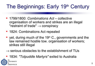 The Beginnings: Early 19 th  Century 1799/1800:  Combinations Act  – collective organisation of workers and strikes are an illegal "restraint of trade"    conspiracy 1824: Combinations Act repealed  yet, during much of the 19 th  C., governments and the law remained hostile tow. organisation of workers; strikes still illegal    serious obstacles to the establishment of TUs 1834:  "Tolpuddle Martyrs"  exiled to Australia  