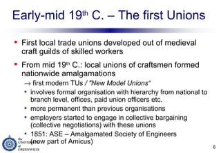 Early-mid 19 th  C. – The first Unions First local trade unions developed out of medieval craft guilds of skilled workers From mid 19 th  C.: local unions of craftsmen formed nationwide amalgamations     first modern TUs  / "New Model Unions“ involves formal organisation with hierarchy from national to branch level, offices, paid union officers etc. more permanent than previous organisations  employers started to engage in collective bargaining (collective negotiations) with these unions 1851: ASE – Amalgamated Society of Engineers  (now part of Amicus) 