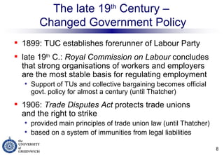 The late 19 th  Century –  Changed Government Policy 1899: TUC establishes forerunner of Labour Party  late 19 th  C.:  Royal Commission on Labour  concludes that strong organisations of workers and employers are the most stable basis for regulating employment Support of TUs and collective bargaining becomes official govt. policy for almost a century (until Thatcher) 1906:  Trade Disputes Act  protects trade unions  and the right to strike  provided main principles of trade union law (until Thatcher) based on a system of immunities from legal liabilities 