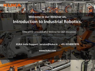 Page: 1Introduction to Industrial Robotics| Vipin K, Pawankumar G| 08-05-2020| www.kuka.com
Welcome to our Webinar on,
Introduction to Industrial Robotics.
KUKA India Support: service@kuka.in ; +91-9158007870
www.kuka.com
Time will be provided after Webinar for Q&A discussion.
Session: 1 Hrs., Q&A: 10 Minutes.
Because time is tight, we need your attention !
 