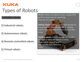 Page: 10Introduction to Industrial Robotics| Vipin K, Pawankumar G| 08-05-2020| www.kuka.com
Types of Robots
1) Mobile robots.
2) Industrial robots.
3) Autonomous robots.
4) Remote-controlled robots.
5) Virtual robots.
Mobile robots are able to move, usually they
perform tasks such as searching.
They are of 2 types: -
Rolling robots- Rolling robots have wheels to
move around. They can quickly and easily
search. However they are only useful in flat
areas.
Walking robots- Robots on legs are usually
brought in when the terrain is rocky.
Most robots have at least 4
legs; usually they have 6 or
more.
 