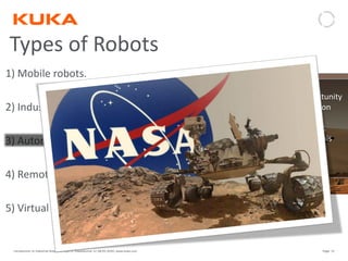 Page: 15Introduction to Industrial Robotics| Vipin K, Pawankumar G| 08-05-2020| www.kuka.com
Types of Robots
1) Mobile robots.
2) Industrial robots
3) Autonomous robots
4) Remote-controlled robots.
5) Virtual robots.
• Autonomous robots are self-supporting.
• They run a program that gives them the opportunity
to decide on the action to perform depending on
their surroundings.
• At times, these robots even learn new behavior.
They start out with a short routine and adapt this
routine to be more successful at the task they
perform. The most successful routine will be
repeated .
• Autonomous robots are self-supporting.
• They run a program that gives them the opportunity
to decide on the action to perform depending on
their surroundings.
• At times, these robots even learn new behavior.
They start out with a short routine and adapt this
routine to be more successful at the task they
perform. The most successful routine will be
repeated .
 