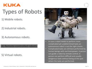 Page: 16Introduction to Industrial Robotics| Vipin K, Pawankumar G| 08-05-2020| www.kuka.com
Types of Robots
1) Mobile robots.
2) Industrial robots.
3) Autonomous robots.
4) Remote-controlled robots.
5) Virtual robots.
• In case a robot needs to perform more
complicated yet undetermined tasks an
autonomous robot is not the right choice.
• Complicated tasks are still best performed by
human beings with real brainpower. A person
can guide a robot by remote control. A
person can perform difficult and usually
dangerous tasks without being at the spot
where the tasks are performed.
 