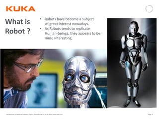 Page: 4Introduction to Industrial Robotics| Vipin K, Pawankumar G| 08-05-2020| www.kuka.com
What is
Robot ?
• Robots have become a subject
of great interest nowadays.
• As Robots tends to replicate
Human-beings, they appears to be
more interesting.
 