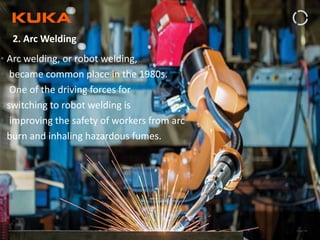 Page: 49Introduction to Industrial Robotics| Vipin K, Pawankumar G| 08-05-2020| www.kuka.com
2. Arc Welding
• Arc welding, or robot welding,
• became common place in the 1980s.
• One of the driving forces for
• switching to robot welding is
• improving the safety of workers from arc
• burn and inhaling hazardous fumes.
 