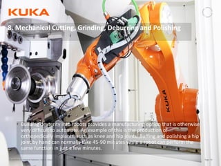 Page: 55Introduction to Industrial Robotics| Vipin K, Pawankumar G| 08-05-2020| www.kuka.com
8. Mechanical Cutting, Grinding, Deburring and Polishing
• Building dexterity into robots provides a manufacturing option that is otherwise
very difficult to automate. An example of this is the production of
orthopedically implants, such as knee and hip joints. Buffing and polishing a hip
joint by hand can normally take 45-90 minutes while a robot can perform the
same function in just a few minutes.
 