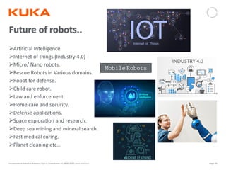 Page: 59Introduction to Industrial Robotics| Vipin K, Pawankumar G| 08-05-2020| www.kuka.com
Artificial Intelligence.
Internet of things (Industry 4.0)
Micro/ Nano robots.
Rescue Robots in Various domains.
Robot for defense.
Child care robot.
Law and enforcement.
Home care and security.
Defense applications.
Space exploration and research.
Deep sea mining and mineral search.
Fast medical curing.
Planet cleaning etc…
𝙼𝚘𝚋𝚒𝚕𝚎 𝚁𝚘𝚋𝚘𝚝𝚜
 