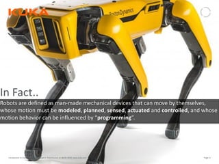 Page: 6Introduction to Industrial Robotics| Vipin K, Pawankumar G| 08-05-2020| www.kuka.com
In Fact..
Robots are defined as man-made mechanical devices that can move by themselves,
whose motion must be modeled, planned, sensed, actuated and controlled, and whose
motion behavior can be influenced by “programming”.
 