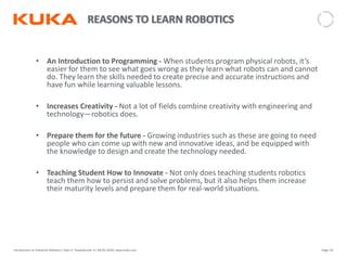 Page: 62Introduction to Industrial Robotics| Vipin K, Pawankumar G| 08-05-2020| www.kuka.com
• An Introduction to Programming - When students program physical robots, it’s
easier for them to see what goes wrong as they learn what robots can and cannot
do. They learn the skills needed to create precise and accurate instructions and
have fun while learning valuable lessons.
• Increases Creativity - Not a lot of fields combine creativity with engineering and
technology—robotics does.
• Prepare them for the future - Growing industries such as these are going to need
people who can come up with new and innovative ideas, and be equipped with
the knowledge to design and create the technology needed.
• Teaching Student How to Innovate - Not only does teaching students robotics
teach them how to persist and solve problems, but it also helps them increase
their maturity levels and prepare them for real-world situations.
 