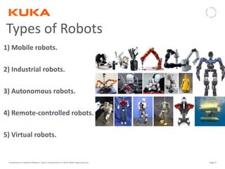 Page: 8Introduction to Industrial Robotics| Vipin K, Pawankumar G| 08-05-2020| www.kuka.com
1) Mobile robots.
2) Industrial robots.
3) Autonomous robots.
4) Remote-controlled robots.
5) Virtual robots.
Types of Robots
 