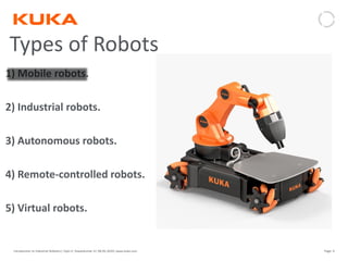 Page: 9Introduction to Industrial Robotics| Vipin K, Pawankumar G| 08-05-2020| www.kuka.com
Types of Robots
1) Mobile robots.
2) Industrial robots.
3) Autonomous robots.
4) Remote-controlled robots.
5) Virtual robots.
 