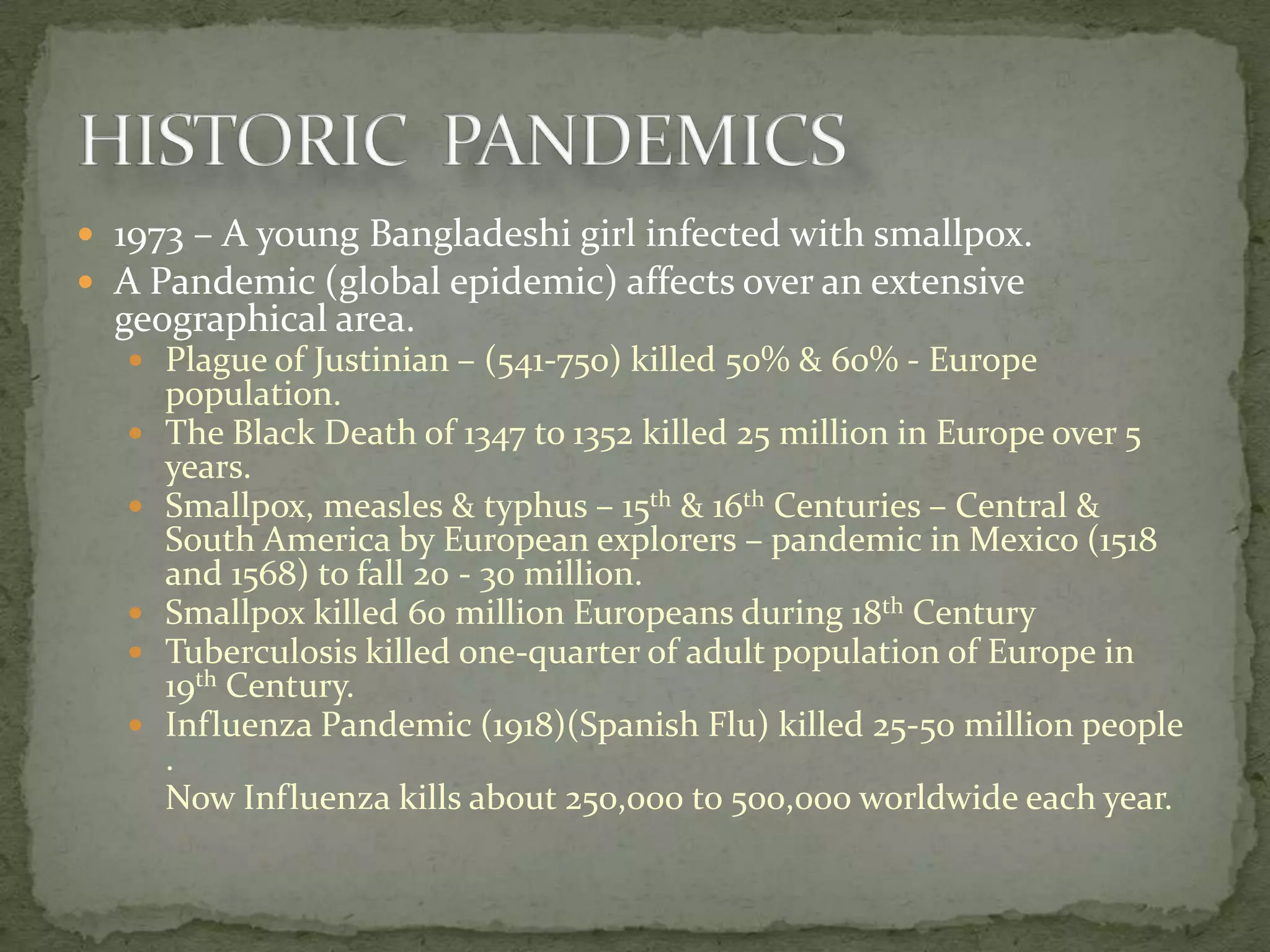  1973 – A young Bangladeshi girl infected with smallpox.
 A Pandemic (global epidemic) affects over an extensive
  geographical area.
    Plague of Justinian – (541-750) killed 50% & 60% - Europe
       population.
      The Black Death of 1347 to 1352 killed 25 million in Europe over 5
       years.
      Smallpox, measles & typhus – 15th & 16th Centuries – Central &
       South America by European explorers – pandemic in Mexico (1518
       and 1568) to fall 20 - 30 million.
      Smallpox killed 60 million Europeans during 18th Century
      Tuberculosis killed one-quarter of adult population of Europe in
       19th Century.
      Influenza Pandemic (1918)(Spanish Flu) killed 25-50 million people
       .
       Now Influenza kills about 250,000 to 500,000 worldwide each year.
 