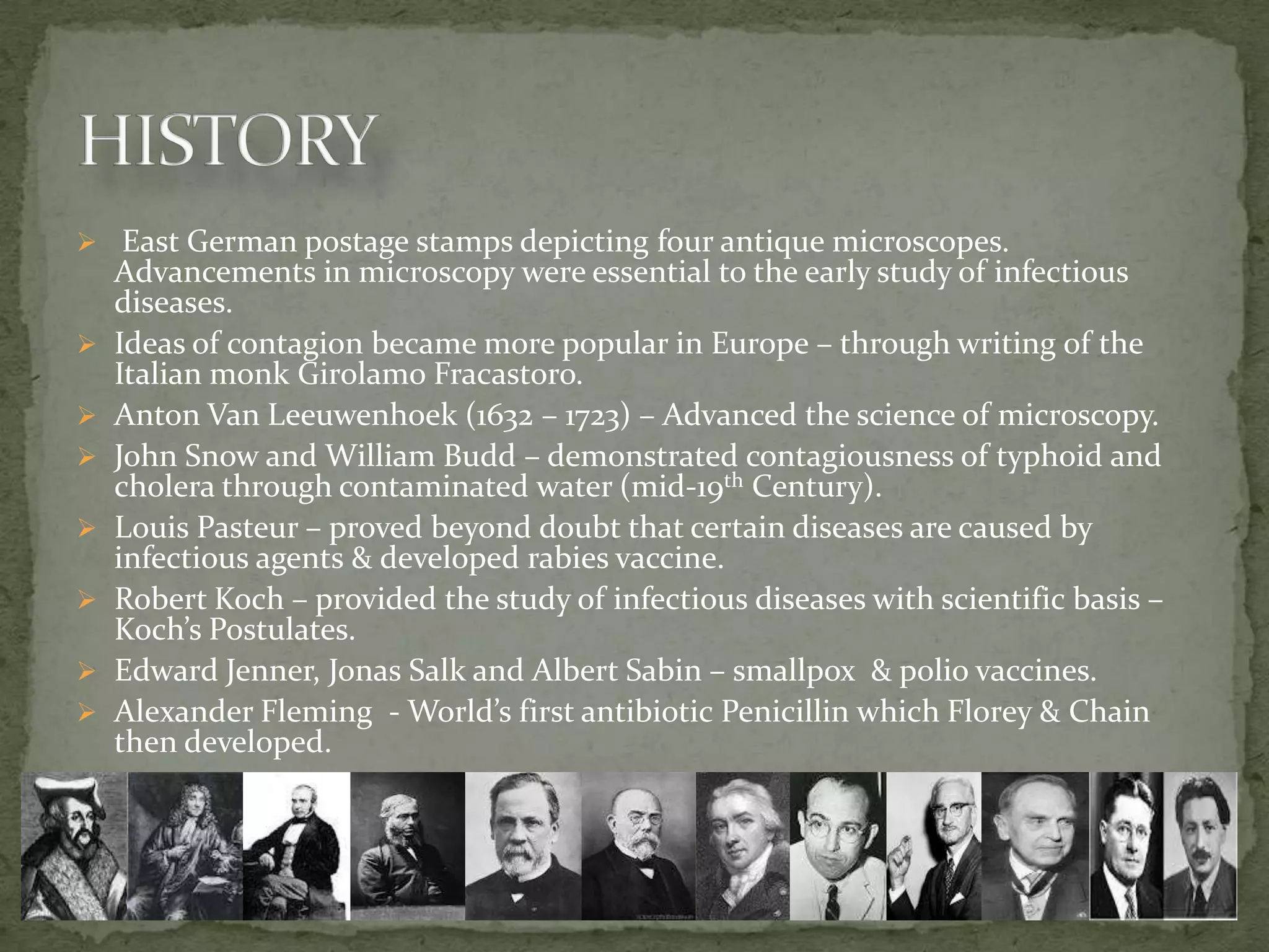  East German postage stamps depicting four antique microscopes.
    Advancements in microscopy were essential to the early study of infectious
    diseases.
   Ideas of contagion became more popular in Europe – through writing of the
    Italian monk Girolamo Fracastoro.
   Anton Van Leeuwenhoek (1632 – 1723) – Advanced the science of microscopy.
   John Snow and William Budd – demonstrated contagiousness of typhoid and
    cholera through contaminated water (mid-19th Century).
   Louis Pasteur – proved beyond doubt that certain diseases are caused by
    infectious agents & developed rabies vaccine.
   Robert Koch – provided the study of infectious diseases with scientific basis –
    Koch’s Postulates.
   Edward Jenner, Jonas Salk and Albert Sabin – smallpox & polio vaccines.
   Alexander Fleming - World’s first antibiotic Penicillin which Florey & Chain
    then developed.
 