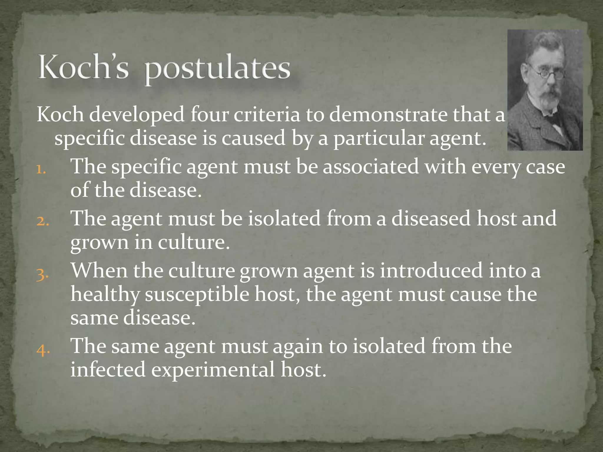 Koch developed four criteria to demonstrate that a
  specific disease is caused by a particular agent.
1. The specific agent must be associated with every case
    of the disease.
2. The agent must be isolated from a diseased host and
    grown in culture.
3. When the culture grown agent is introduced into a
    healthy susceptible host, the agent must cause the
    same disease.
4. The same agent must again to isolated from the
    infected experimental host.
 