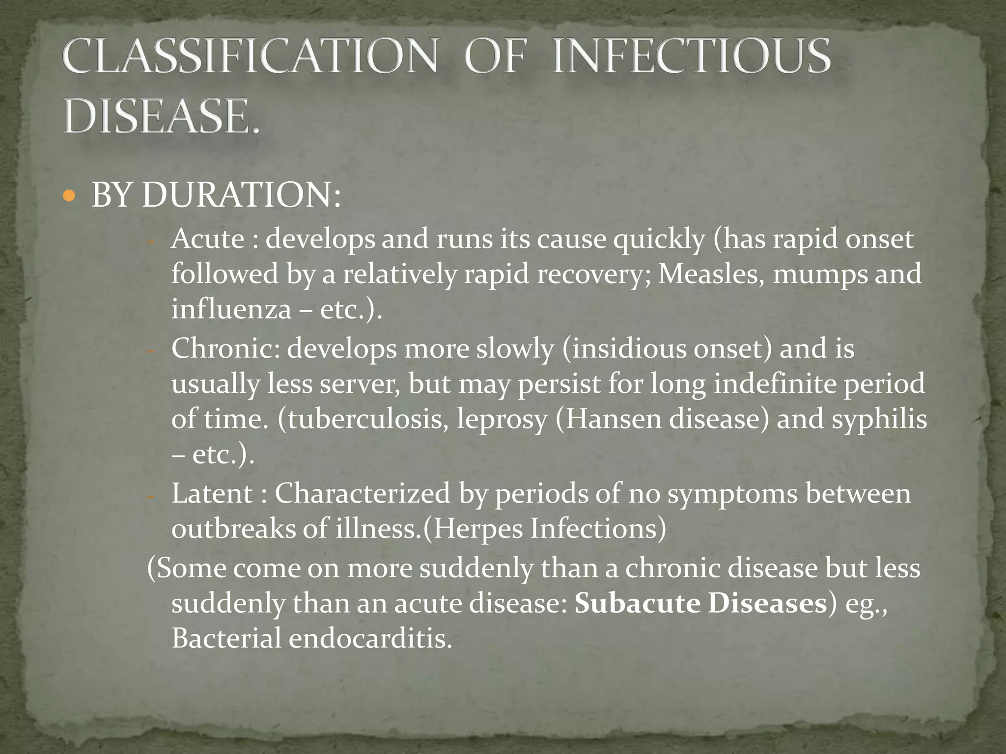  BY DURATION:
     - Acute : develops and runs its cause quickly (has rapid onset
       followed by a relatively rapid recovery; Measles, mumps and
       influenza – etc.).
     - Chronic: develops more slowly (insidious onset) and is
       usually less server, but may persist for long indefinite period
       of time. (tuberculosis, leprosy (Hansen disease) and syphilis
       – etc.).
     - Latent : Characterized by periods of no symptoms between
       outbreaks of illness.(Herpes Infections)
     (Some come on more suddenly than a chronic disease but less
       suddenly than an acute disease: Subacute Diseases) eg.,
       Bacterial endocarditis.
 