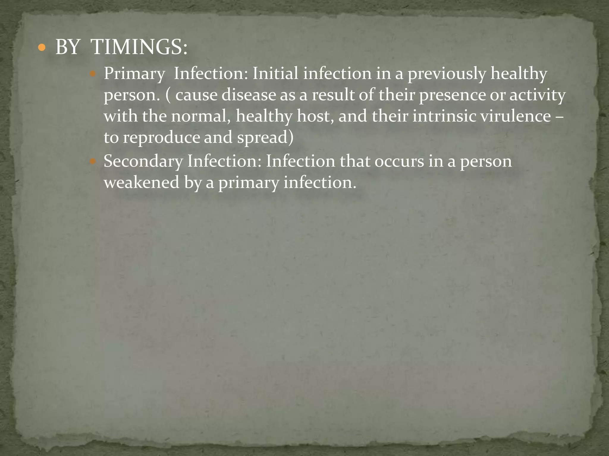  BY TIMINGS:
      Primary Infection: Initial infection in a previously healthy
       person. ( cause disease as a result of their presence or activity
       with the normal, healthy host, and their intrinsic virulence –
       to reproduce and spread)
      Secondary Infection: Infection that occurs in a person
       weakened by a primary infection.
 