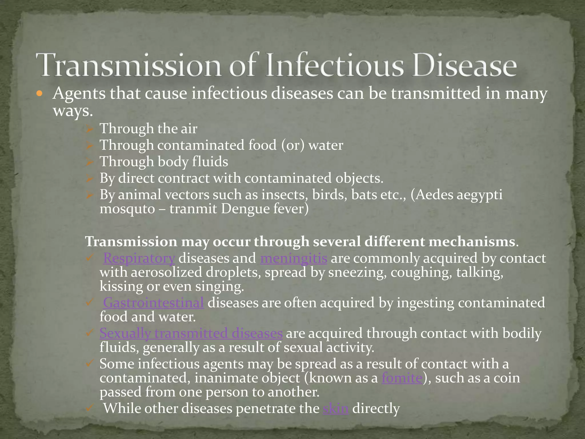  Agents that cause infectious diseases can be transmitted in many
  ways.
         Through the air
         Through contaminated food (or) water
         Through body fluids
         By direct contract with contaminated objects.
         By animal vectors such as insects, birds, bats etc., (Aedes aegypti
          mosquto – tranmit Dengue fever)

      Transmission may occur through several different mechanisms.
       Respiratory diseases and meningitis are commonly acquired by contact
        with aerosolized droplets, spread by sneezing, coughing, talking,
        kissing or even singing.
       Gastrointestinal diseases are often acquired by ingesting contaminated
        food and water.
       Sexually transmitted diseases are acquired through contact with bodily
        fluids, generally as a result of sexual activity.
       Some infectious agents may be spread as a result of contact with a
        contaminated, inanimate object (known as a fomite), such as a coin
        passed from one person to another.
       While other diseases penetrate the skin directly
 