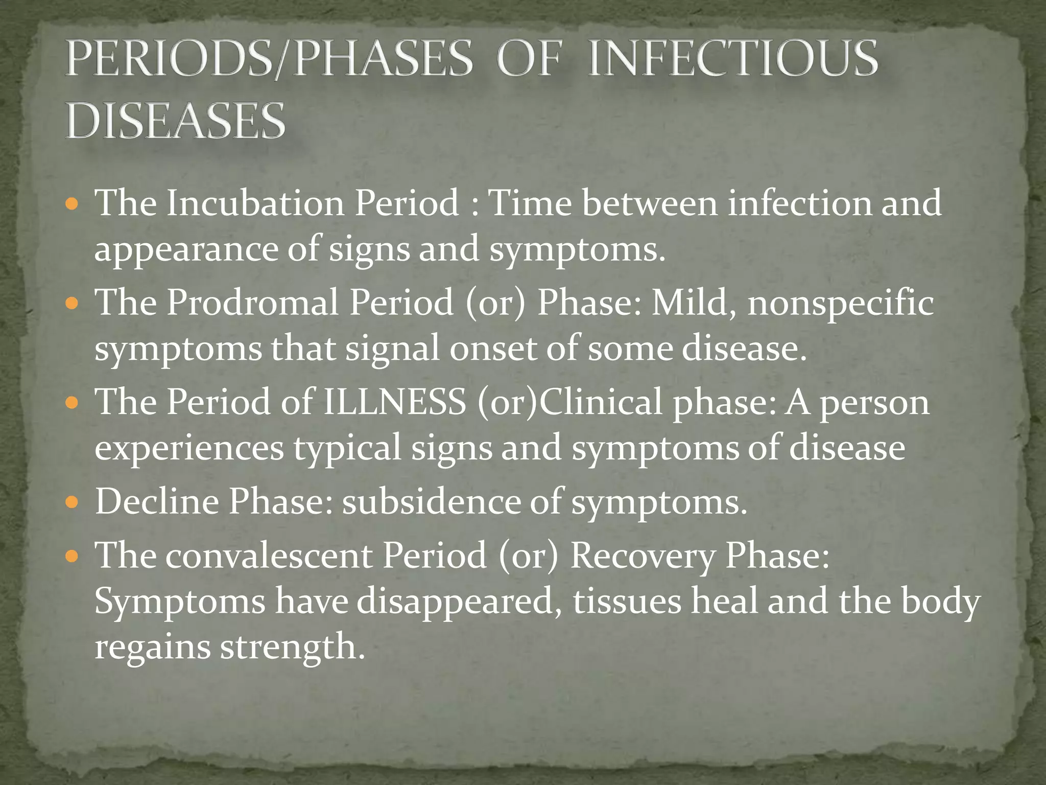 The Incubation Period : Time between infection and
    appearance of signs and symptoms.
   The Prodromal Period (or) Phase: Mild, nonspecific
    symptoms that signal onset of some disease.
   The Period of ILLNESS (or)Clinical phase: A person
    experiences typical signs and symptoms of disease
   Decline Phase: subsidence of symptoms.
   The convalescent Period (or) Recovery Phase:
    Symptoms have disappeared, tissues heal and the body
    regains strength.
 