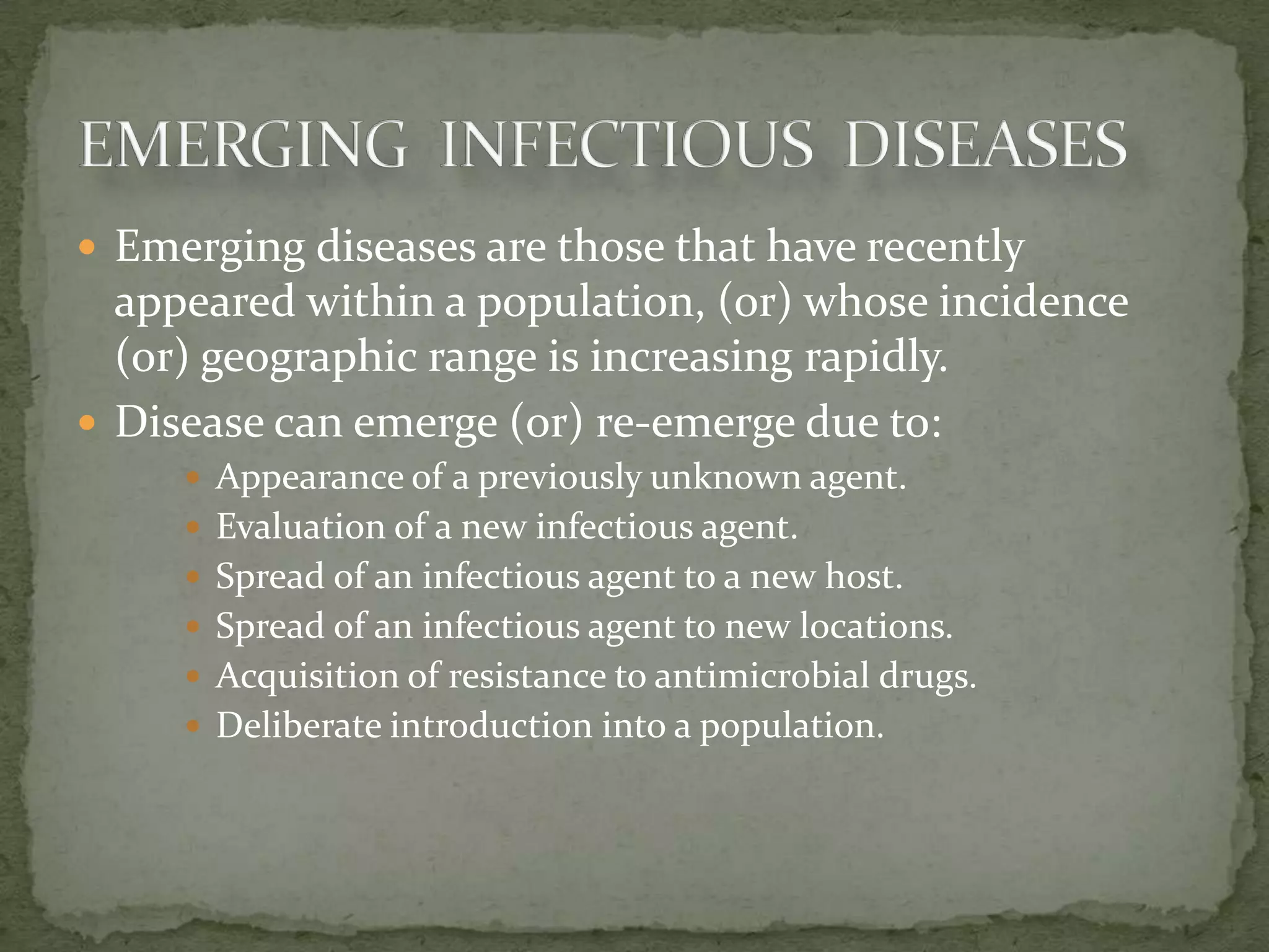  Emerging diseases are those that have recently
  appeared within a population, (or) whose incidence
  (or) geographic range is increasing rapidly.
 Disease can emerge (or) re-emerge due to:
      Appearance of a previously unknown agent.
      Evaluation of a new infectious agent.
      Spread of an infectious agent to a new host.
      Spread of an infectious agent to new locations.
      Acquisition of resistance to antimicrobial drugs.
      Deliberate introduction into a population.
 
