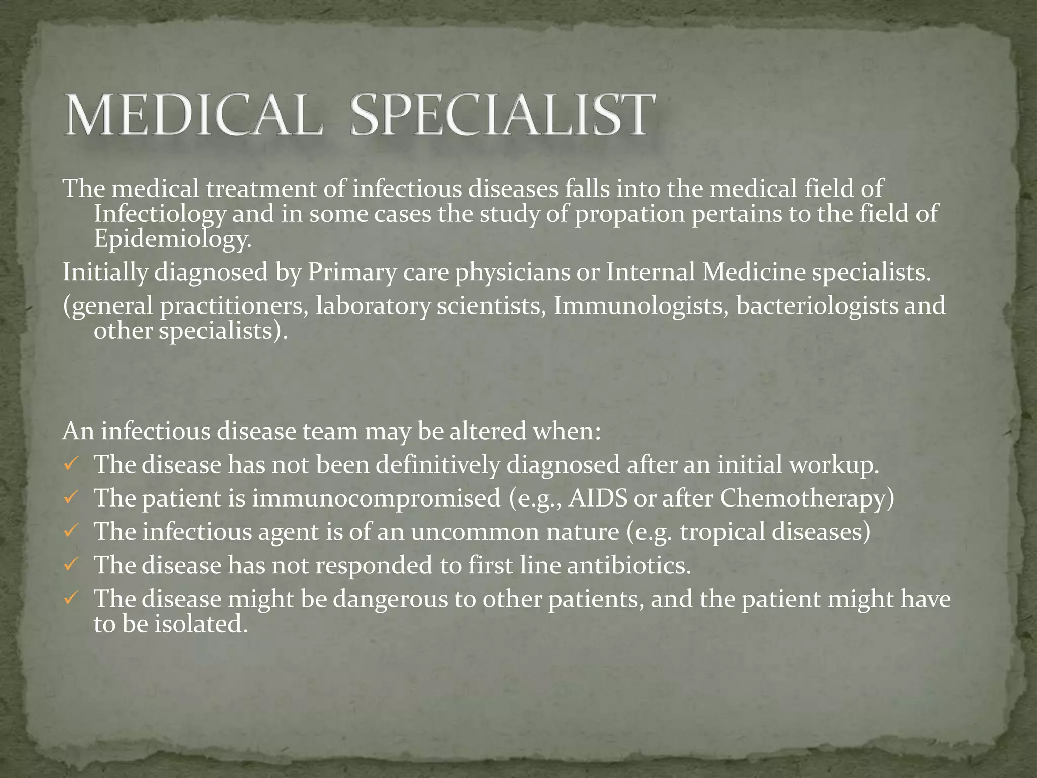 The medical treatment of infectious diseases falls into the medical field of
   Infectiology and in some cases the study of propation pertains to the field of
   Epidemiology.
Initially diagnosed by Primary care physicians or Internal Medicine specialists.
(general practitioners, laboratory scientists, Immunologists, bacteriologists and
   other specialists).


An infectious disease team may be altered when:
 The disease has not been definitively diagnosed after an initial workup.
 The patient is immunocompromised (e.g., AIDS or after Chemotherapy)
 The infectious agent is of an uncommon nature (e.g. tropical diseases)
 The disease has not responded to first line antibiotics.
 The disease might be dangerous to other patients, and the patient might have
  to be isolated.
 
