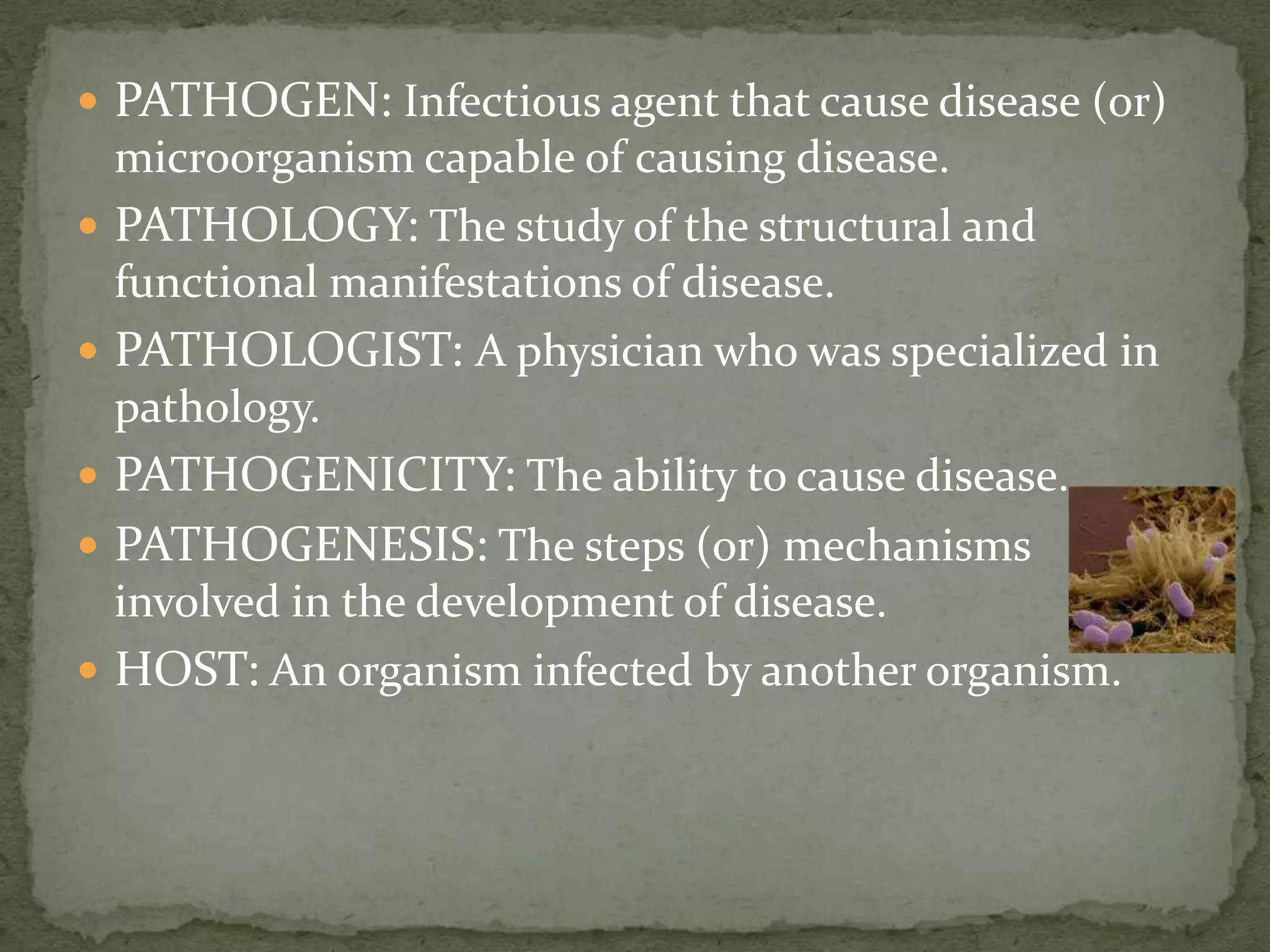  PATHOGEN: Infectious agent that cause disease (or)
  microorganism capable of causing disease.
 PATHOLOGY: The study of the structural and
  functional manifestations of disease.
 PATHOLOGIST: A physician who was specialized in
  pathology.
 PATHOGENICITY: The ability to cause disease.
 PATHOGENESIS: The steps (or) mechanisms
  involved in the development of disease.
 HOST: An organism infected by another organism.
 