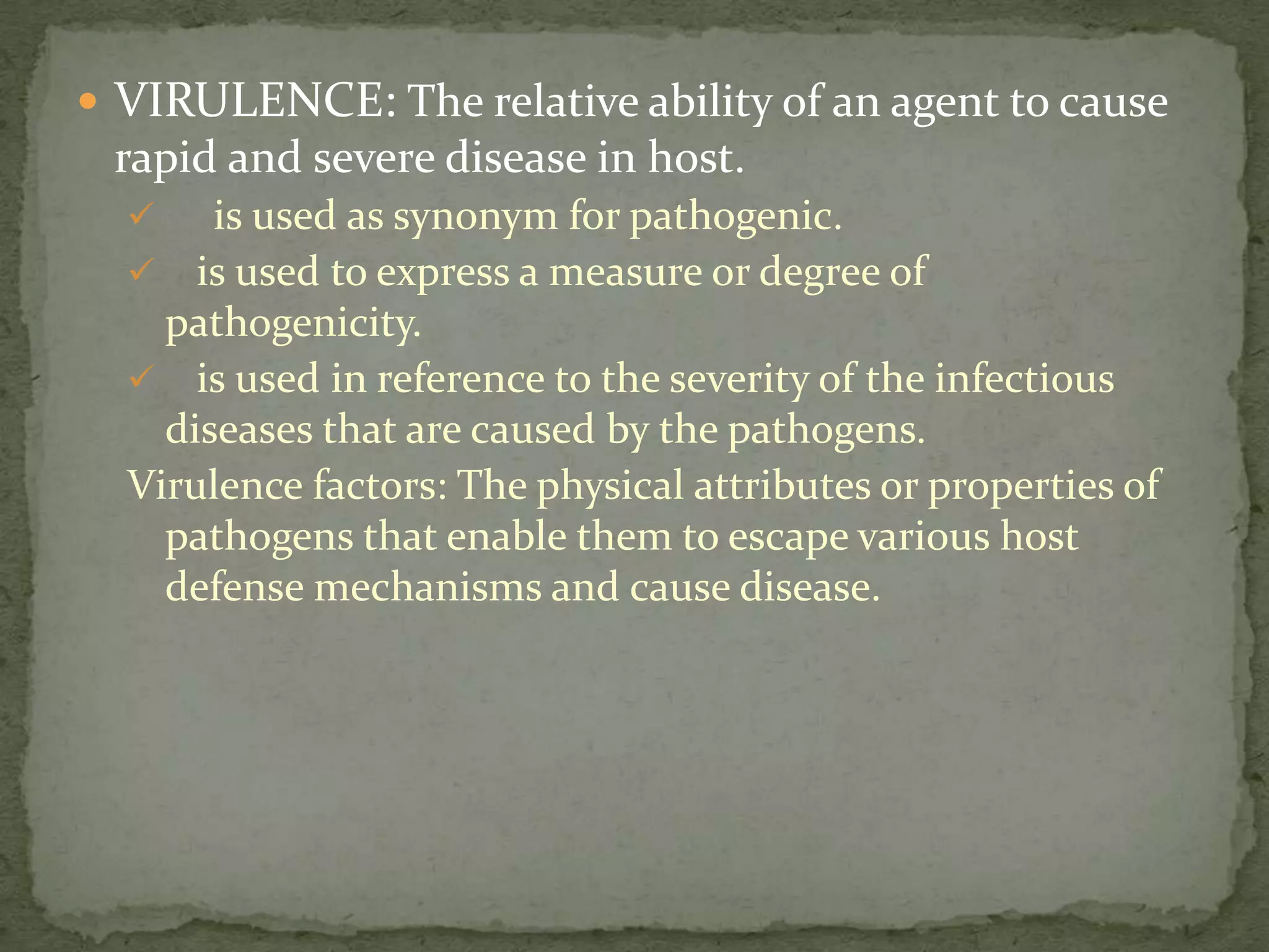 VIRULENCE: The relative ability of an agent to cause
 rapid and severe disease in host.
      is used as synonym for pathogenic.
   is used to express a measure or degree of
    pathogenicity.
   is used in reference to the severity of the infectious
    diseases that are caused by the pathogens.
  Virulence factors: The physical attributes or properties of
    pathogens that enable them to escape various host
    defense mechanisms and cause disease.
 