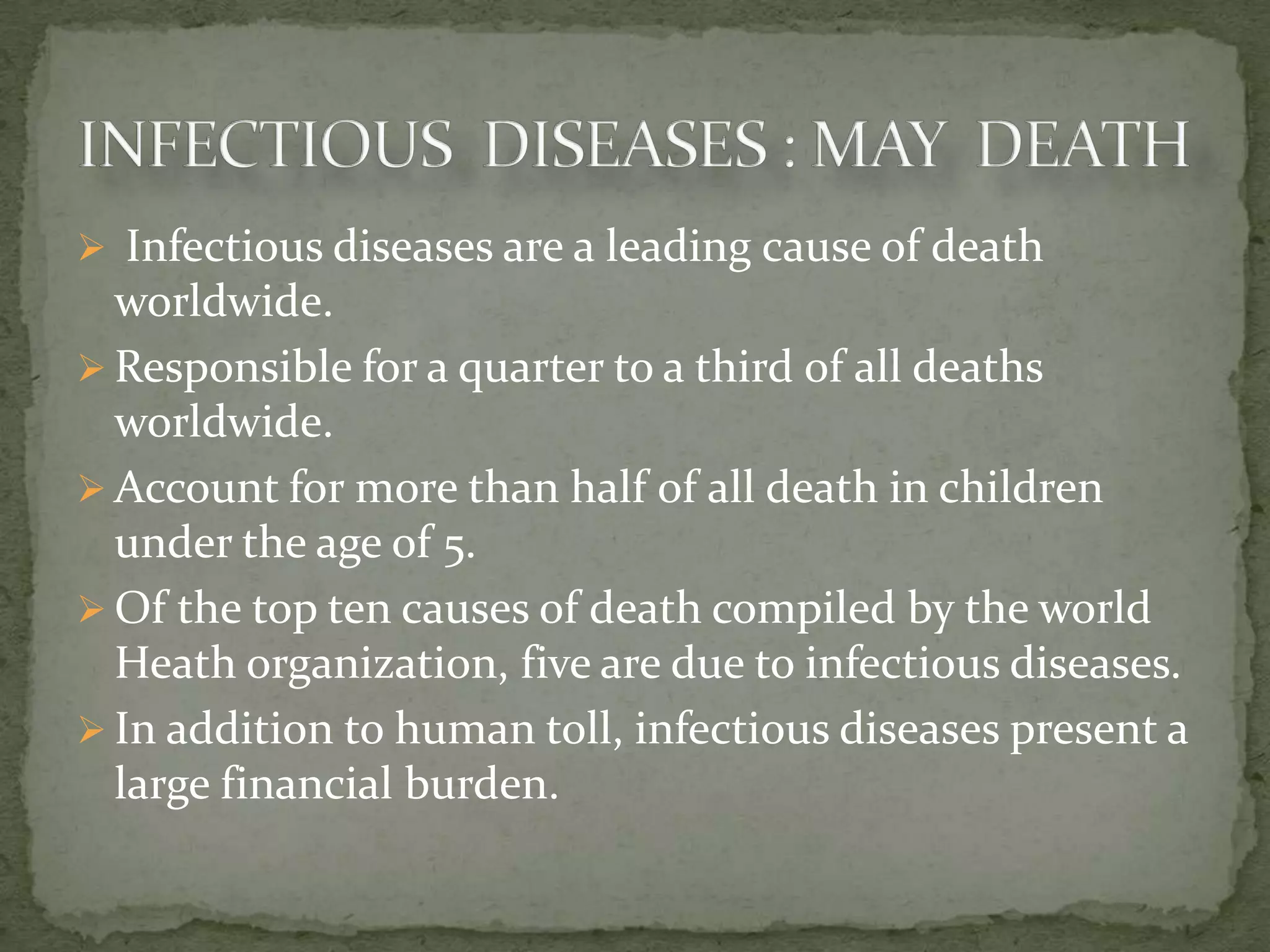  Infectious diseases are a leading cause of death
  worldwide.
 Responsible for a quarter to a third of all deaths
  worldwide.
 Account for more than half of all death in children
  under the age of 5.
 Of the top ten causes of death compiled by the world
  Heath organization, five are due to infectious diseases.
 In addition to human toll, infectious diseases present a
  large financial burden.
 