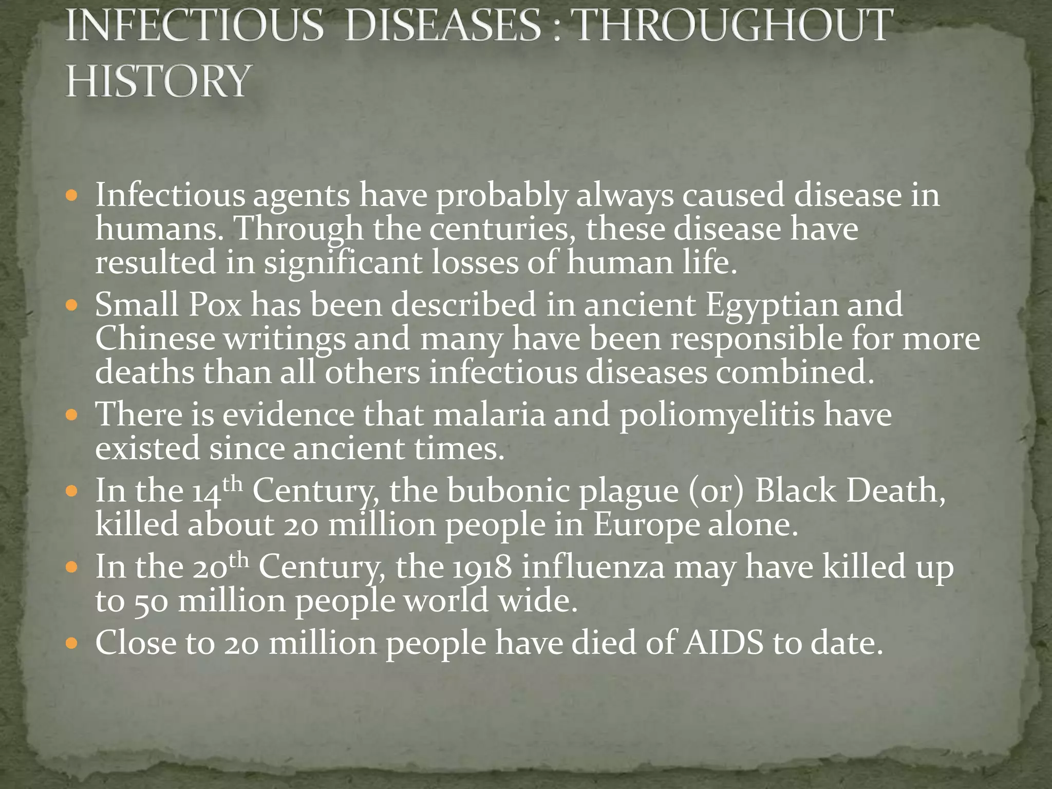  Infectious agents have probably always caused disease in
    humans. Through the centuries, these disease have
    resulted in significant losses of human life.
   Small Pox has been described in ancient Egyptian and
    Chinese writings and many have been responsible for more
    deaths than all others infectious diseases combined.
   There is evidence that malaria and poliomyelitis have
    existed since ancient times.
   In the 14th Century, the bubonic plague (or) Black Death,
    killed about 20 million people in Europe alone.
   In the 20th Century, the 1918 influenza may have killed up
    to 50 million people world wide.
   Close to 20 million people have died of AIDS to date.
 