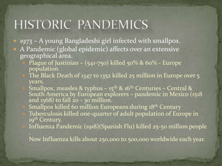  1973 – A young Bangladeshi girl infected with smallpox.
 A Pandemic (global epidemic) affects over an extensive
  geographical area.
    Plague of Justinian – (541-750) killed 50% & 60% - Europe
       population.
      The Black Death of 1347 to 1352 killed 25 million in Europe over 5
       years.
      Smallpox, measles & typhus – 15th & 16th Centuries – Central &
       South America by European explorers – pandemic in Mexico (1518
       and 1568) to fall 20 - 30 million.
      Smallpox killed 60 million Europeans during 18th Century
      Tuberculosis killed one-quarter of adult population of Europe in
       19th Century.
      Influenza Pandemic (1918)(Spanish Flu) killed 25-50 million people
       .
       Now Influenza kills about 250,000 to 500,000 worldwide each year.
 