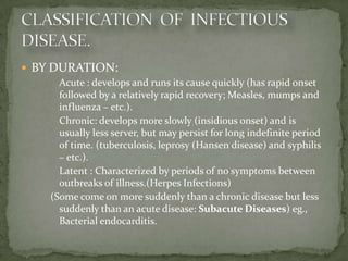  BY DURATION:
     - Acute : develops and runs its cause quickly (has rapid onset
       followed by a relatively rapid recovery; Measles, mumps and
       influenza – etc.).
     - Chronic: develops more slowly (insidious onset) and is
       usually less server, but may persist for long indefinite period
       of time. (tuberculosis, leprosy (Hansen disease) and syphilis
       – etc.).
     - Latent : Characterized by periods of no symptoms between
       outbreaks of illness.(Herpes Infections)
     (Some come on more suddenly than a chronic disease but less
       suddenly than an acute disease: Subacute Diseases) eg.,
       Bacterial endocarditis.
 
