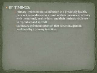  BY TIMINGS:
      Primary Infection: Initial infection in a previously healthy
       person. ( cause disease as a result of their presence or activity
       with the normal, healthy host, and their intrinsic virulence –
       to reproduce and spread)
      Secondary Infection: Infection that occurs in a person
       weakened by a primary infection.
 