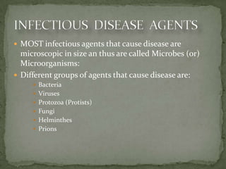  MOST infectious agents that cause disease are
  microscopic in size an thus are called Microbes (or)
  Microorganisms:
 Different groups of agents that cause disease are:
      Bacteria
      Viruses
      Protozoa (Protists)
      Fungi
      Helminthes
      Prions
 