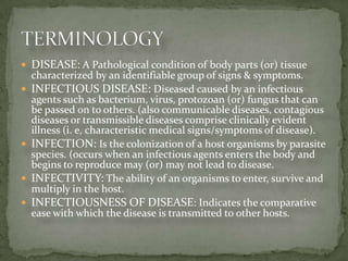 DISEASE: A Pathological condition of body parts (or) tissue
    characterized by an identifiable group of signs & symptoms.
   INFECTIOUS DISEASE: Diseased caused by an infectious
    agents such as bacterium, virus, protozoan (or) fungus that can
    be passed on to others. (also communicable diseases, contagious
    diseases or transmissible diseases comprise clinically evident
    illness (i. e, characteristic medical signs/symptoms of disease).
   INFECTION: Is the colonization of a host organisms by parasite
    species. (occurs when an infectious agents enters the body and
    begins to reproduce may (or) may not lead to disease.
   INFECTIVITY: The ability of an organisms to enter, survive and
    multiply in the host.
   INFECTIOUSNESS OF DISEASE: Indicates the comparative
    ease with which the disease is transmitted to other hosts.
 