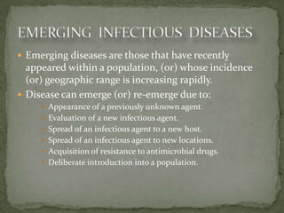  Emerging diseases are those that have recently
  appeared within a population, (or) whose incidence
  (or) geographic range is increasing rapidly.
 Disease can emerge (or) re-emerge due to:
      Appearance of a previously unknown agent.
      Evaluation of a new infectious agent.
      Spread of an infectious agent to a new host.
      Spread of an infectious agent to new locations.
      Acquisition of resistance to antimicrobial drugs.
      Deliberate introduction into a population.
 