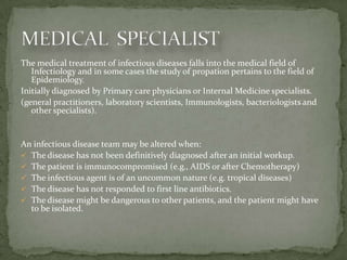 The medical treatment of infectious diseases falls into the medical field of
   Infectiology and in some cases the study of propation pertains to the field of
   Epidemiology.
Initially diagnosed by Primary care physicians or Internal Medicine specialists.
(general practitioners, laboratory scientists, Immunologists, bacteriologists and
   other specialists).


An infectious disease team may be altered when:
 The disease has not been definitively diagnosed after an initial workup.
 The patient is immunocompromised (e.g., AIDS or after Chemotherapy)
 The infectious agent is of an uncommon nature (e.g. tropical diseases)
 The disease has not responded to first line antibiotics.
 The disease might be dangerous to other patients, and the patient might have
  to be isolated.
 