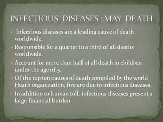  Infectious diseases are a leading cause of death
  worldwide.
 Responsible for a quarter to a third of all deaths
  worldwide.
 Account for more than half of all death in children
  under the age of 5.
 Of the top ten causes of death compiled by the world
  Heath organization, five are due to infectious diseases.
 In addition to human toll, infectious diseases present a
  large financial burden.
 