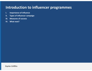 Introduction to influencer programmes
I.     Importance of influence
II.    Types of influencer campaign
III.   Measures of success
IV.    What next?




Sophie Griffiths
                                        1
 