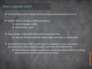What is InfoPath 2010?

  Form building tool for making standalone forms, and SharePoint list forms

  InfoPath 2010 is actually 2 different products
         InfoPath Designer 2010
         InfoPath Filler 2010

  Only available in Microsoft Office 2010 Professional Plus
         Only the richest people get to play (slight downside, one might say)

  SharePoint 2010 (and 2007 as well) have the capability to have a SharePoint
   document library (form library) contain a collection of InfoPath forms
        Essentially, you associate a form with a document library, and the resulting
          answered forms are the contents of the library
 