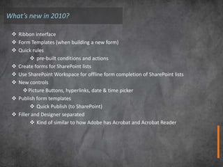 What’s new in 2010?

  Ribbon interface
  Form Templates (when building a new form)
  Quick rules
          pre-built conditions and actions
  Create forms for SharePoint lists
  Use SharePoint Workspace for offline form completion of SharePoint lists
  New controls
      Picture Buttons, hyperlinks, date & time picker
  Publish form templates
          Quick Publish (to SharePoint)
  Filler and Designer separated
          Kind of similar to how Adobe has Acrobat and Acrobat Reader
 
