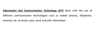 Information and Communication Technology (ICT) deals with the use of
different communication technologies such as mobile phones, Telephone,
Internet, etc. to locate, save, send, and edit information.
 