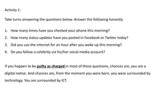 Activity 1:
Take turns answering the questions below. Answer the following honestly.
1. How many times have you checked your phone this morning?
2. How many status updates have you posted in Facebook or Twitter today?
3. Did you use the internet for an hour after you woke up this morning?
4. Do you follow a celebrity via his/her social media account?
if you happen to be guilty as charged in most of these questions, chances are, you are a
digital native. And chances are, from the moment you were born, you were surrounded by
technology. You are surrounded by ICT.
 