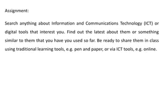 Assignment:
Search anything about Information and Communications Technology (ICT) or
digital tools that interest you. Find out the latest about them or something
similar to them that you have you used so far. Be ready to share them in class
using traditional learning tools, e.g. pen and paper, or via ICT tools, e.g. online.
 