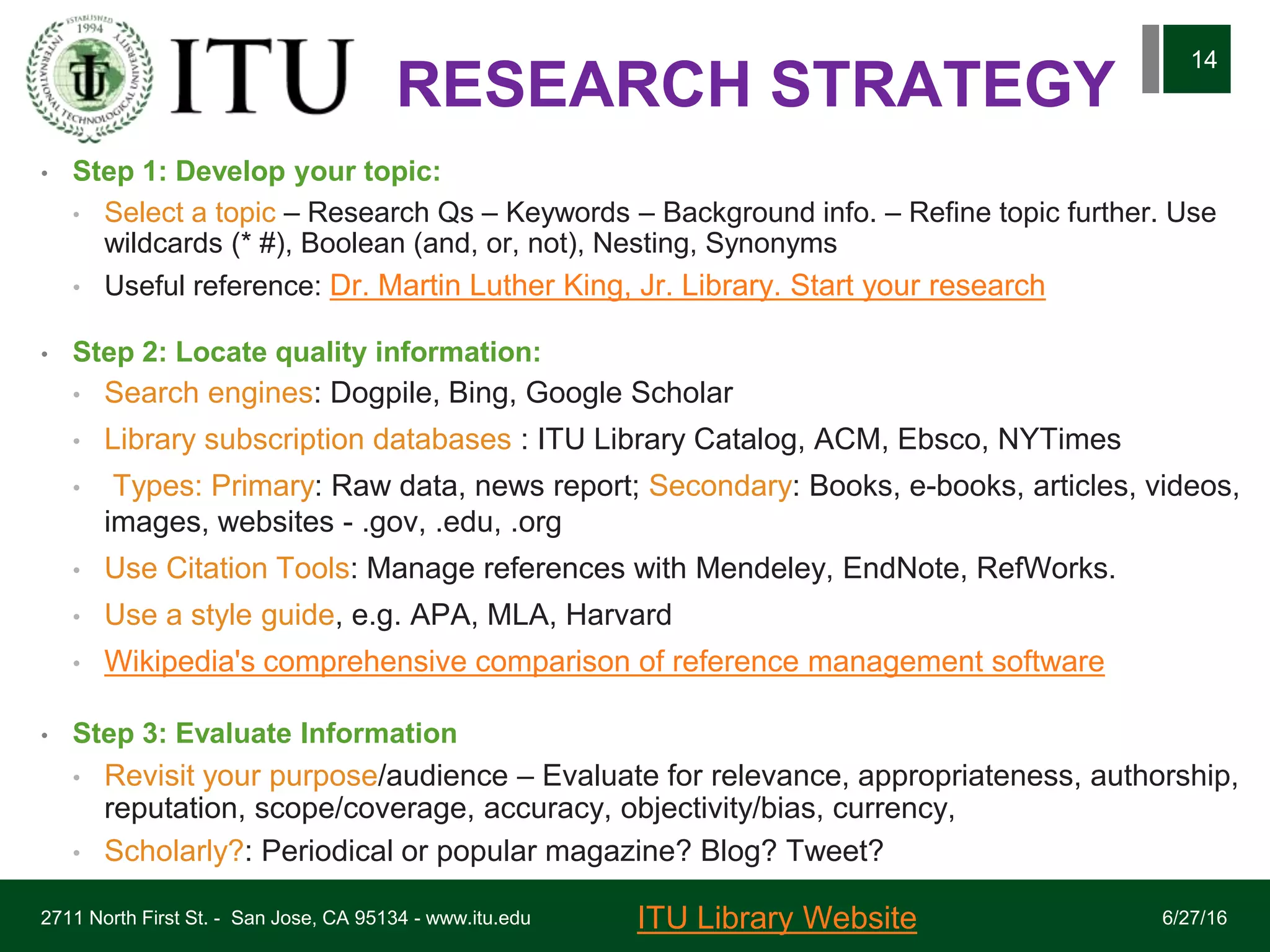 RESEARCH STRATEGY
• Step 1: Develop your topic:
• Select a topic – Research Qs – Keywords – Background info. – Refine topic further. Use
wildcards (* #), Boolean (and, or, not), Nesting, Synonyms
• Useful reference: Dr. Martin Luther King, Jr. Library. Start your research
• Step 2: Locate quality information:
• Search engines: Dogpile, Bing, Google Scholar
• Library subscription databases : ITU Library Catalog, ACM, Ebsco, NYTimes
• Types: Primary: Raw data, news report; Secondary: Books, e-books, articles, videos,
images, websites - .gov, .edu, .org
• Use Citation Tools: Manage references with Mendeley, EndNote, RefWorks.
• Use a style guide, e.g. APA, MLA, Harvard
• Wikipedia's comprehensive comparison of reference management software
• Step 3: Evaluate Information
• Revisit your purpose/audience – Evaluate for relevance, appropriateness, authorship,
reputation, scope/coverage, accuracy, objectivity/bias, currency,
• Scholarly?: Periodical or popular magazine? Blog? Tweet?
6/27/162711 North First St. - San Jose, CA 95134 - www.itu.edu
14
ITU Library Website
 