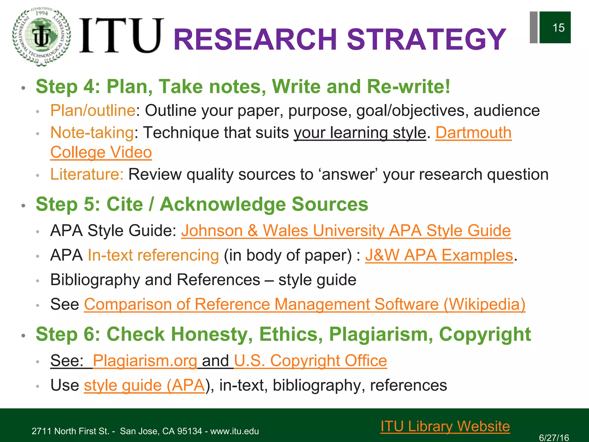 • Step 4: Plan, Take notes, Write and Re-write!
• Plan/outline: Outline your paper, purpose, goal/objectives, audience
• Note-taking: Technique that suits your learning style. Dartmouth
College Video
• Literature: Review quality sources to ‘answer’ your research question
• Step 5: Cite / Acknowledge Sources
• APA Style Guide: Johnson & Wales University APA Style Guide
• APA In-text referencing (in body of paper) : J&W APA Examples.
• Bibliography and References – style guide
• See Comparison of Reference Management Software (Wikipedia)
• Step 6: Check Honesty, Ethics, Plagiarism, Copyright
• See: Plagiarism.org and U.S. Copyright Office
• Use style guide (APA), in-text, bibliography, references
6/27/16
2711 North First St. - San Jose, CA 95134 - www.itu.edu
15
ITU Library Website
RESEARCH STRATEGY
 