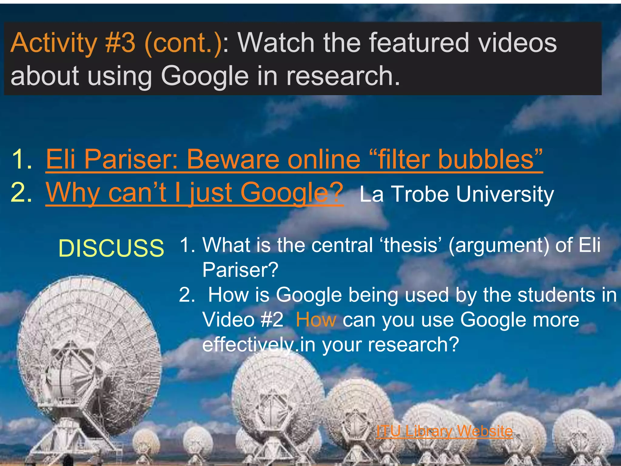 6/27/162711 North First St. - San Jose, CA 95134 - www.itu.edu
16
1. Eli Pariser: Beware online “filter bubbles”
2. Why can’t I just Google? La Trobe University
ITU Library Website
Activity #3 (cont.): Watch the featured videos
about using Google in research.
1. What is the central ‘thesis’ (argument) of Eli
Pariser?
2. How is Google being used by the students in
Video #2 How can you use Google more
effectively.in your research?
DISCUSS
 