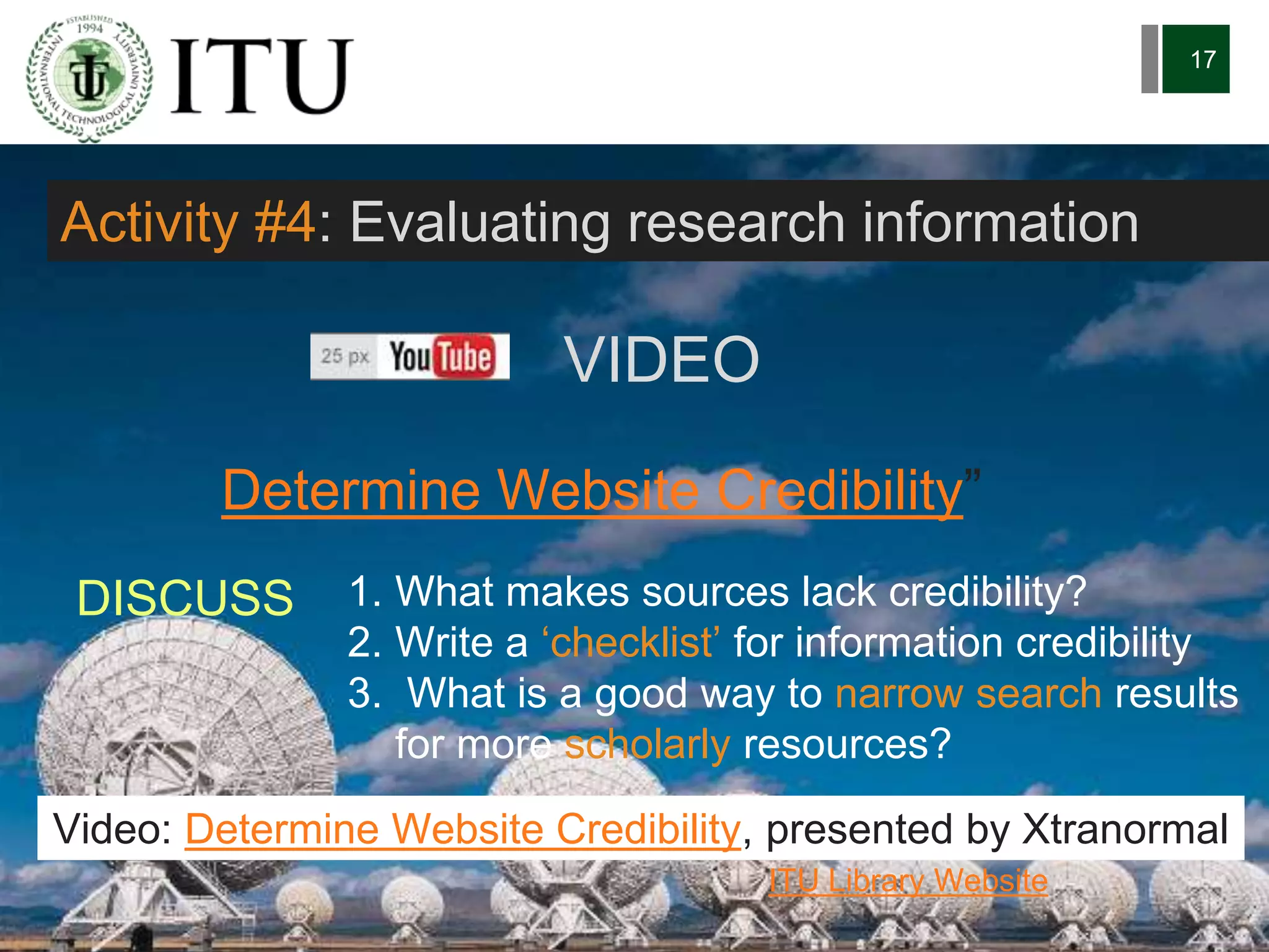 6/27/162711 North First St. - San Jose, CA 95134 - www.itu.edu
17
Determine Website Credibility”
ITU Library Website
Activity #4: Evaluating research information
1. What makes sources lack credibility?
2. Write a ‘checklist’ for information credibility
3. What is a good way to narrow search results
for more scholarly resources?
DISCUSS
Video: Determine Website Credibility, presented by Xtranormal
VIDEO
 
